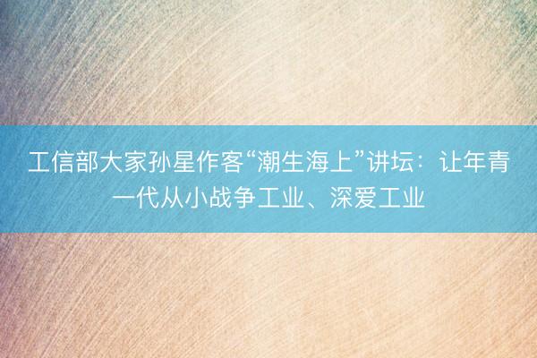 工信部大家孙星作客“潮生海上”讲坛：让年青一代从小战争工业、深爱工业