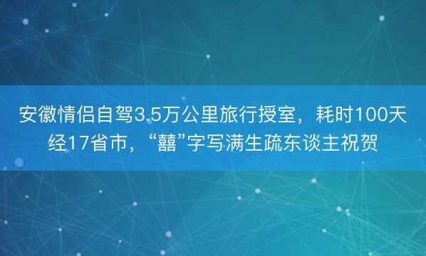 安徽情侣自驾3.5万公里旅行授室，耗时100天经17省市，“囍”字写满生疏东谈主祝贺