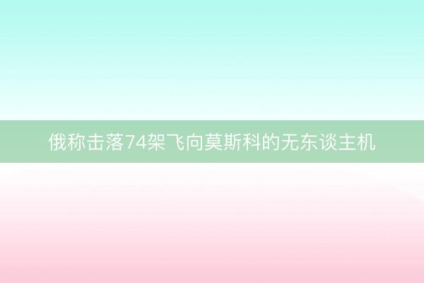 俄称击落74架飞向莫斯科的无东谈主机