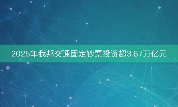 2025年我邦交通固定钞票投资超3.67万亿元