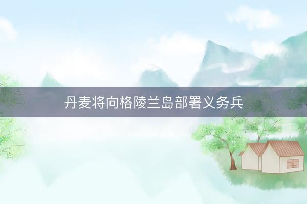 丹麦将向格陵兰岛部署义务兵